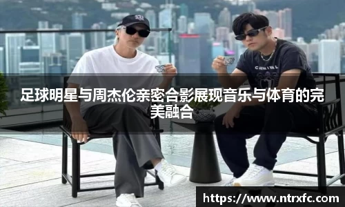 足球明星与周杰伦亲密合影展现音乐与体育的完美融合