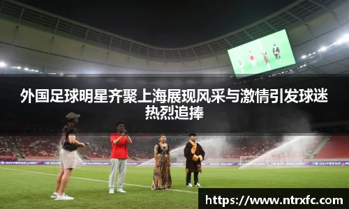 外国足球明星齐聚上海展现风采与激情引发球迷热烈追捧