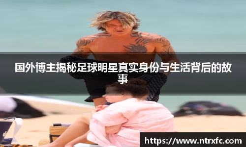国外博主揭秘足球明星真实身份与生活背后的故事